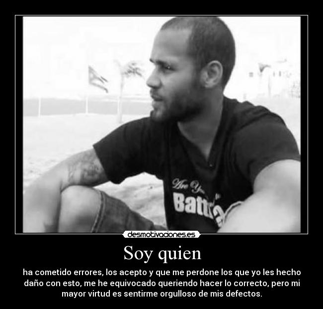 Soy quien - ha cometido errores, los acepto y que me perdone los que yo les hecho
daño con esto, me he equivocado queriendo hacer lo correcto, pero mi
mayor virtud es sentirme orgulloso de mis defectos.