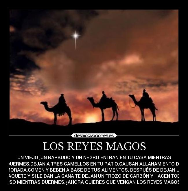LOS REYES MAGOS - UN VIEJO ,UN BARBUDO Y UN NEGRO ENTRAN EN TU CASA MIENTRAS
DUERMES.DEJAN A TRES CAMELLOS EN TU PATIO.CAUSAN ALLANAMIENTO DE
MORADA,COMEN Y BEBEN A BASE DE TUS ALIMENTOS. DESPUÉS DE DEJAN UN
PAQUETE Y SI LE DAN LA GANA TE DEJAN UN TROZO DE CARBÓN Y HACEN TODO
ESO MIENTRAS DUERMES.¿AHORA QUIERES QUE VENGAN LOS REYES MAGOS?