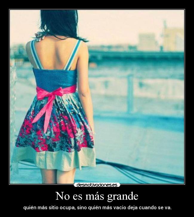 No es más grande - quién más sitio ocupa, sino quién más vacio deja cuando se va.