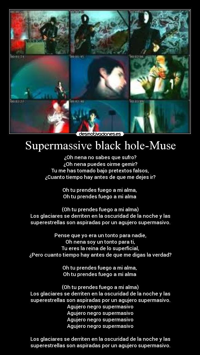 Supermassive black hole-Muse - ¿Oh nena no sabes que sufro?
¿Oh nena puedes oirme gemir?
Tu me has tomado bajo pretextos falsos,
¿Cuanto tiempo hay antes de que me dejes ir?

Oh tu prendes fuego a mi alma, 
Oh tu prendes fuego a mi alma 

(Oh tu prendes fuego a mi alma)
Los glaciares se derriten en la oscuridad de la noche y las
superestrellas son aspiradas por un agujero supermasivo.

Pense que yo era un tonto para nadie,
Oh nena soy un tonto para ti,
Tu eres la reina de lo superficial,
¿Pero cuanto tiempo hay antes de que me digas la verdad?

Oh tu prendes fuego a mi alma, 
Oh tu prendes fuego a mi alma 

(Oh tu prendes fuego a mi alma)
Los glaciares se derriten en la oscuridad de la noche y las
superestrellas son aspiradas por un agujero supermasivo.
Agujero negro supermasivo
Agujero negro supermasivo
Agujero negro supermasivo
Agujero negro supermasivo

Los glaciares se derriten en la oscuridad de la noche y las
superestrellas son aspiradas por un agujero supermasivo.