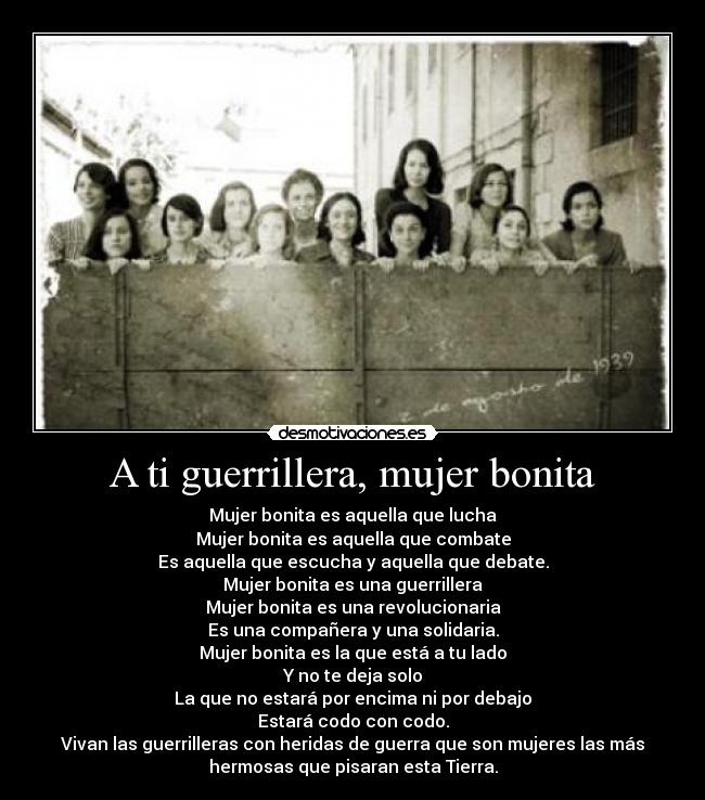 A ti guerrillera, mujer bonita - Mujer bonita es aquella que lucha
Mujer bonita es aquella que combate
Es aquella que escucha y aquella que debate.
Mujer bonita es una guerrillera
Mujer bonita es una revolucionaria
Es una compañera y una solidaria.
Mujer bonita es la que está a tu lado
Y no te deja solo
La que no estará por encima ni por debajo
Estará codo con codo.
Vivan las guerrilleras con heridas de guerra que son mujeres las más
hermosas que pisaran esta Tierra.