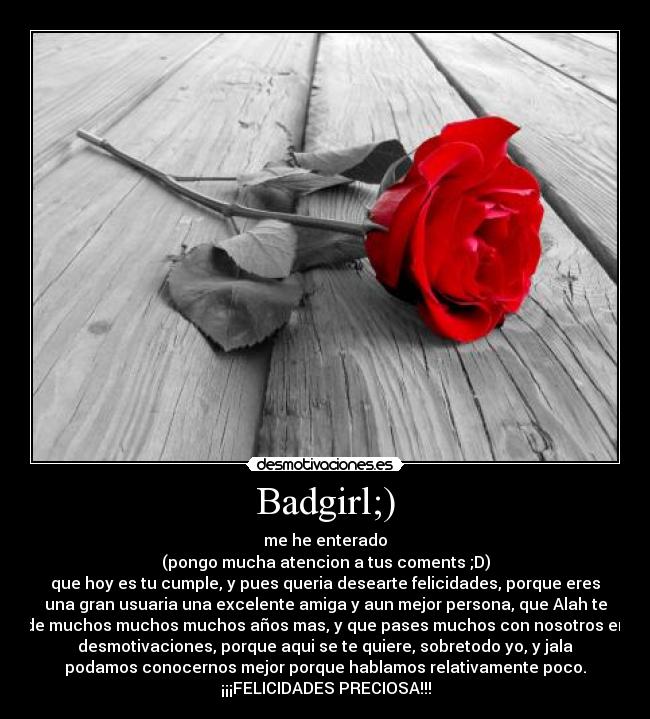 Badgirl;) - me he enterado
(pongo mucha atencion a tus coments ;D)
que hoy es tu cumple, y pues queria desearte felicidades, porque eres
una gran usuaria una excelente amiga y aun mejor persona, que Alah te
de muchos muchos muchos años mas, y que pases muchos con nosotros en
desmotivaciones, porque aqui se te quiere, sobretodo yo, y jala
podamos conocernos mejor porque hablamos relativamente poco.
¡¡¡FELICIDADES PRECIOSA!!!