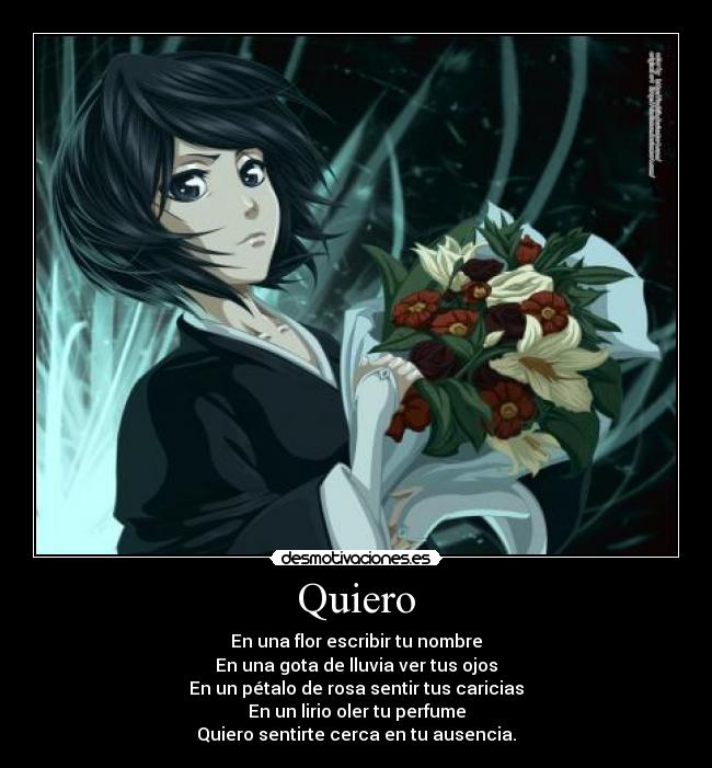 Quiero - En una flor escribir tu nombre
En una gota de lluvia ver tus ojos
En un pétalo de rosa sentir tus caricias
En un lirio oler tu perfume
Quiero sentirte cerca en tu ausencia.