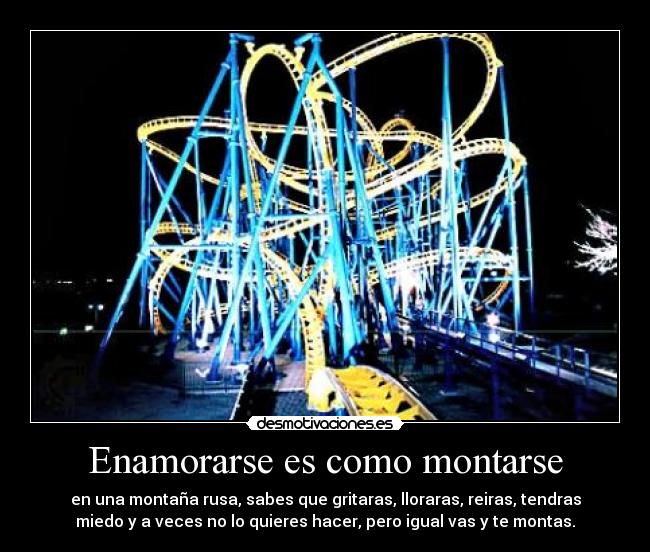Enamorarse es como montarse - en una montaña rusa, sabes que gritaras, lloraras, reiras, tendras
miedo y a veces no lo quieres hacer, pero igual vas y te montas.