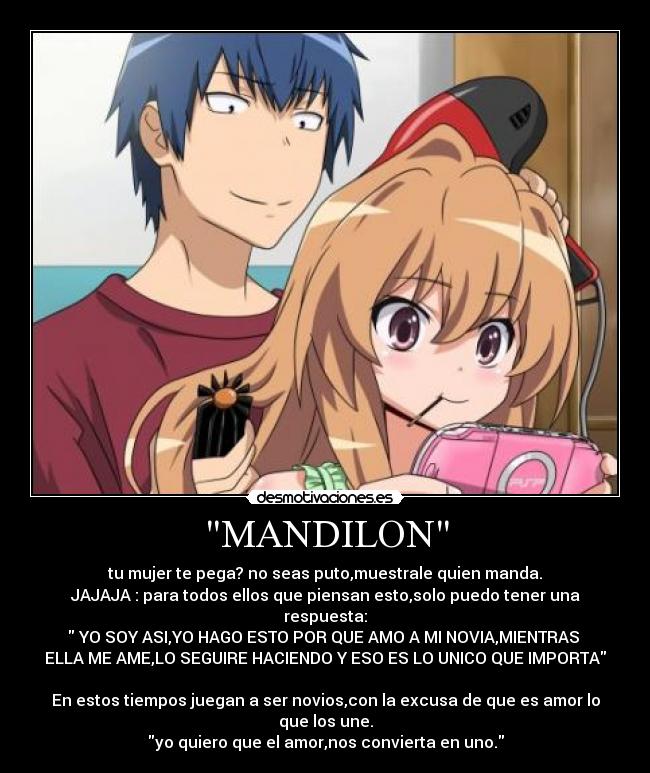 MANDILON - tu mujer te pega? no seas puto,muestrale quien manda.
JAJAJA : para todos ellos que piensan esto,solo puedo tener una respuesta:
 YO SOY ASI,YO HAGO ESTO POR QUE AMO A MI NOVIA,MIENTRAS 
ELLA ME AME,LO SEGUIRE HACIENDO Y ESO ES LO UNICO QUE IMPORTA

En estos tiempos juegan a ser novios,con la excusa de que es amor lo que los une.
yo quiero que el amor,nos convierta en uno.