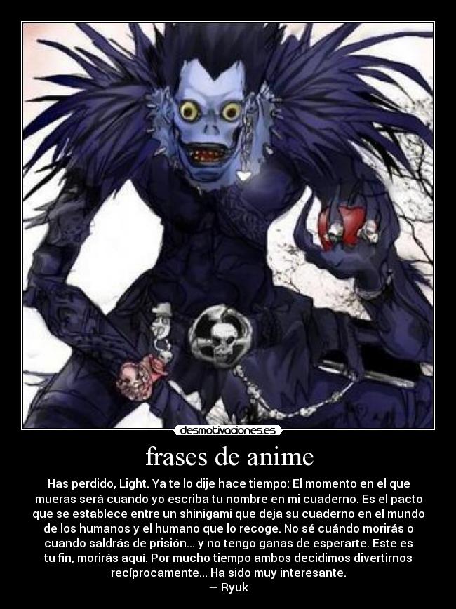 frases de anime - Has perdido, Light. Ya te lo dije hace tiempo: El momento en el que
mueras será cuando yo escriba tu nombre en mi cuaderno. Es el pacto
que se establece entre un shinigami que deja su cuaderno en el mundo
de los humanos y el humano que lo recoge. No sé cuándo morirás o
cuando saldrás de prisión... y no tengo ganas de esperarte. Este es
tu fin, morirás aquí. Por mucho tiempo ambos decidimos divertirnos
recíprocamente... Ha sido muy interesante.
— Ryuk