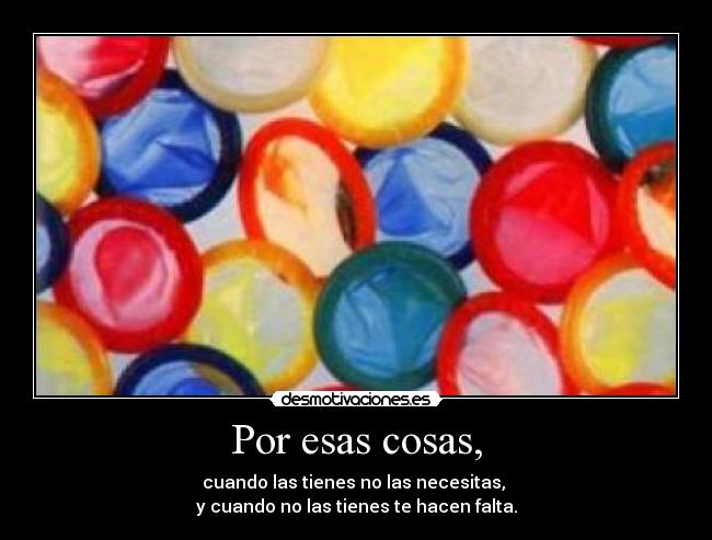 Por esas cosas, - cuando las tienes no las necesitas,
y cuando no las tienes te hacen falta.