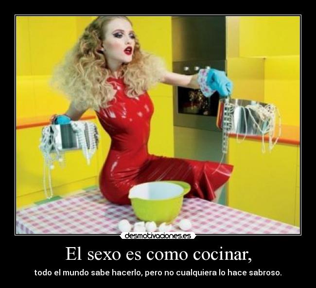 El sexo es como cocinar, - todo el mundo sabe hacerlo, pero no cualquiera lo hace sabroso.