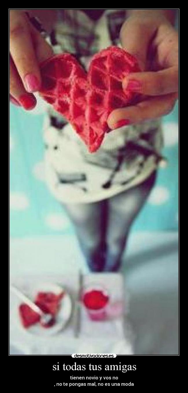 si todas tus amigas - tienen novio y vos no
, no te pongas mal, no es una moda