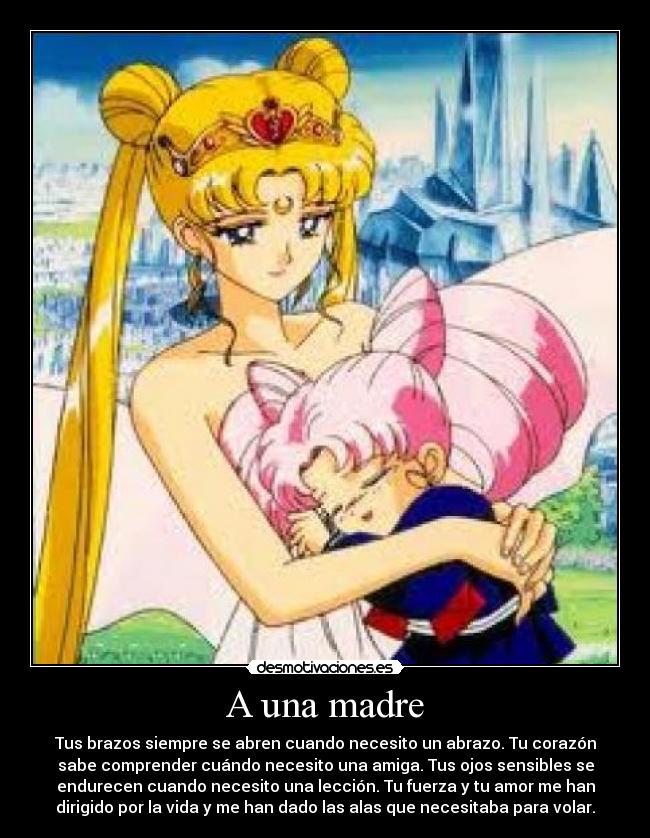 A una madre - Tus brazos siempre se abren cuando necesito un abrazo. Tu corazón
sabe comprender cuándo necesito una amiga. Tus ojos sensibles se
endurecen cuando necesito una lección. Tu fuerza y tu amor me han
dirigido por la vida y me han dado las alas que necesitaba para volar.