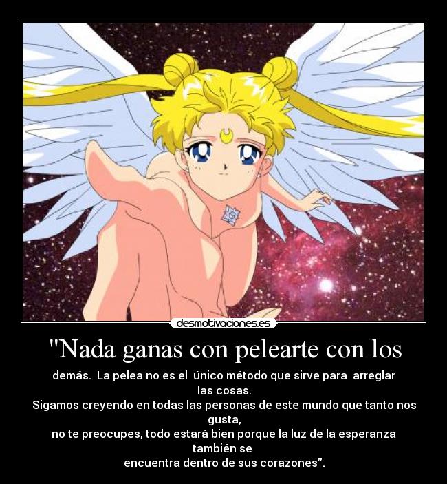 Nada ganas con pelearte con los - demás.  La pelea no es el  único método que sirve para  arreglar las cosas.
Sigamos creyendo en todas las personas de este mundo que tanto nos gusta,
no te preocupes, todo estará bien porque la luz de la esperanza también se 
encuentra dentro de sus corazones.