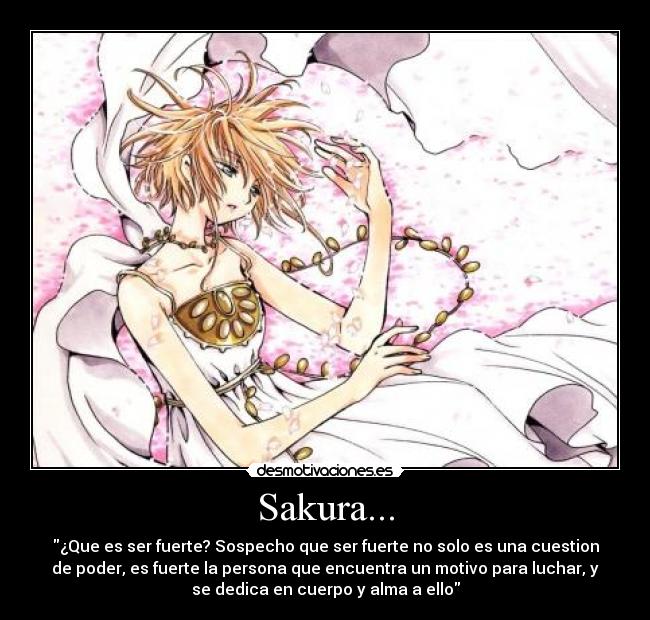 Sakura... - ¿Que es ser fuerte? Sospecho que ser fuerte no solo es una cuestion
de poder, es fuerte la persona que encuentra un motivo para luchar, y
se dedica en cuerpo y alma a ello