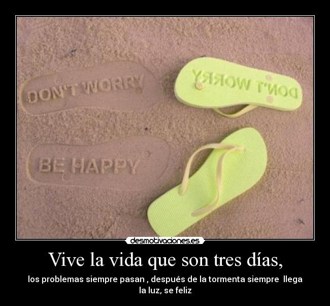 Vive la vida que son tres días, - los problemas siempre pasan , después de la tormenta siempre  llega la luz, se feliz