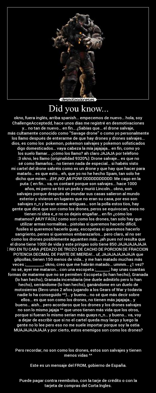 Did you know... - okno, fuera inglés, arriba spanish... empecemos de nuevo... hola, soy
ChallengeAcceptedd, hace unos días me registré en desmotivaciones
y... no tan de nuevo... en fin... ¿Sabías que... el drone salvaje,
más cultamente conocido como Savage drone o como yo personalmente
los llamo después de enterarme de que hay drones y drones salvajes...
dios, es como los  pokemon, pokemon salvajes y pokemon sofisticados
digo domesticados... vaya cabeza la mía jajajaja... en fin, como yo
los suelo llamar... ¿cómo los llamo? ah claro JAJAJA por teléfono
:3 okno, les llamo (originalidad 9320%): Drone salvaje... es que no
sé como llamarlos... no tienen nada de especial... si habéis visto
mi cartel del drone sabréis como es un drone y que hay que hacer para
matarlo... es que esto... eh, que yo no he hecho Spam, tan solo he
dicho que miren... ¡EH! ¡NO! ¡MI PONI! DDDDDDDDDDD: Me cago en la
puta :( en fin... va, os contaré porque son salvajes... hace 1000
años, mi perro se tiró un pedo y murió Lincoln... okno, son
salvajes porque después de inundar sus casas salieron al mundo
exterior y vivieron en lugares que no eran su casa, por eso son
salvajes n_n y levan armas antiguas... son la polla estos tios, hay
gente que dice que son como los drones, peros se equivocan, esos no
tienen ni idea e_e no os dejeis engañar... en fin ¿cómo los
matamos? ¡MUY FÁCIL! como son como los drones, tan solo hay que
utilizar armas normalitas... pistolas si queremos hacerlo dificil,
fusiles si queremos hacerlo guay, escopetas si queremos hacerlo
sangriento, penes si queremos embarazarlos... pero claro, al no ser
como los drones posiblemente aguanten más...¡ah pues no! resulta que
el drone tiene 1000 de vida y este pringao solo tiene 850 JAJAJAJAJAJA
ME RIO EN TU CARA ¡PEDAZO DE TROZO DE CACHO DE PORCION DE FRACCION DE
POTENCIA DECIMAL DE PARTE DE MIERDA!... uf, JAJAJAJAJAJAJA que
gilipollas, tienen 150 menos de vida... y me han matado muchas más
veces ;_________; okno, creo que me habrán matado... ummm... ¿1 vez?
no sé, ayer me mataron... con una escopeta ;_______; hay unas cuantas
formas de matarme que no se permiten: Escopeta (lo han hecho), Granada
(lo han hecho), Granada incendiaria (me duele admitirlo pero lo han
hecho), serrándome (lo han hecho), ganándome en un duelo de
motosierras (llevo unos 2 años jugando a los Gears of War y todavía
nadie lo ha conseguido ^^)... y bueno... no sé que más decir sobre
ellos... es que son como los drones, no tienen más jajajaja... y
bueno... aish... pero acordaros que los drones y los drones salvajes
no son lo mismo jajaja ^^ que unos tienen más vida que los otros,
porque si fueran lo mismo serían más guays n_n... y bueno... va, voy
a dejar de escribir que si no el cartel queda muy largo y luego la
gente no lo lee pero eso no me suele importar porque soy la ostia
MUAJAJAJAJAJA y por cierto, estos enemigos son como los drones?



Pero recordar, no son como los drones, estos son salvajes y tienen
menos vidas ^^

Este es un mensaje del FROM, gobierno de España.


Puede pagar contra reembolso, con la tarje de crédito o con la
tarjeta de compras del Corta Ingles.