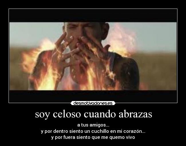 soy celoso cuando abrazas - a tus amigos...
y por dentro siento un cuchillo en mi corazón...
y por fuera siento que me quemo vivo