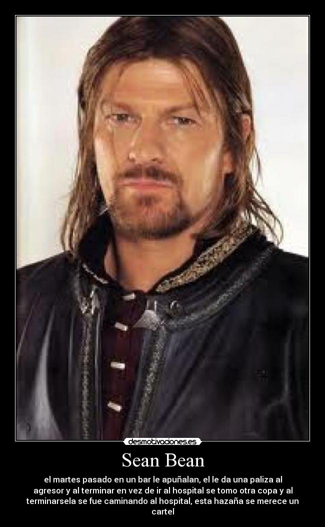Sean Bean - el martes pasado en un bar le apuñalan, el le da una paliza al
agresor y al terminar en vez de ir al hospital se tomo otra copa y al
terminarsela se fue caminando al hospital, esta hazaña se merece un
cartel