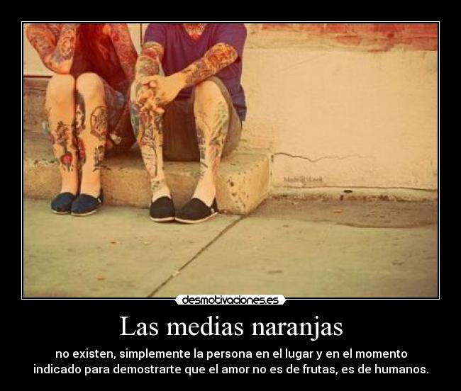 Las medias naranjas - no existen, simplemente la persona en el lugar y en el momento
indicado para demostrarte que el amor no es de frutas, es de humanos.