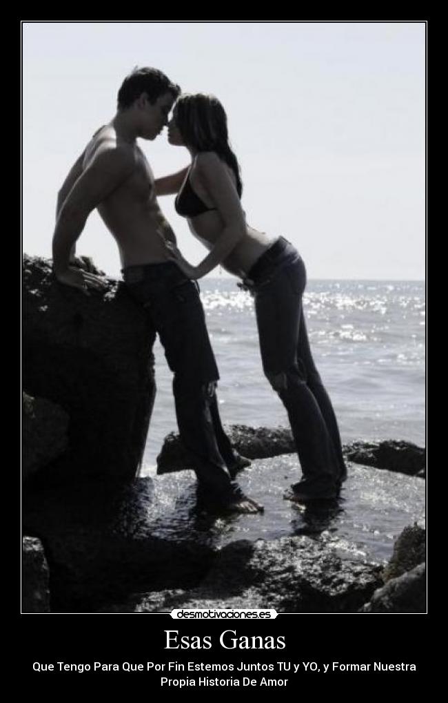 Esas Ganas - Que Tengo Para Que Por Fin Estemos Juntos TU y YO, y Formar Nuestra
Propia Historia De Amor