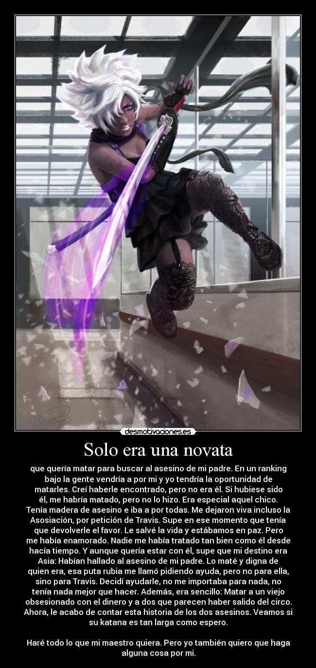Solo era una novata - que quería matar para buscar al asesino de mi padre. En un ranking
bajo la gente vendría a por mi y yo tendría la oportunidad de
matarles. Creí haberle encontrado, pero no era él. Si hubiese sido
él, me habría matado, pero no lo hizo. Era especial aquel chico.
Tenía madera de asesino e iba a por todas. Me dejaron viva incluso la
Asosiación, por petición de Travis. Supe en ese momento que tenía
que devolverle el favor. Le salvé la vida y estábamos en paz. Pero
me había enamorado. Nadie me había tratado tan bien como él desde
hacía tiempo. Y aunque quería estar con él, supe que mi destino era
Asia: Habían hallado al asesino de mi padre. Lo maté y digna de
quien era, esa puta rubia me llamó pidiendo ayuda, pero no para ella,
sino para Travis. Decidí ayudarle, no me importaba para nada, no
tenía nada mejor que hacer. Además, era sencillo: Matar a un viejo
obsesionado con el dinero y a dos que parecen haber salido del circo.
Ahora, le acabo de contar esta historia de los dos asesinos. Veamos si
su katana es tan larga como espero.

Haré todo lo que mi maestro quiera. Pero yo también quiero que haga
alguna cosa por mi.