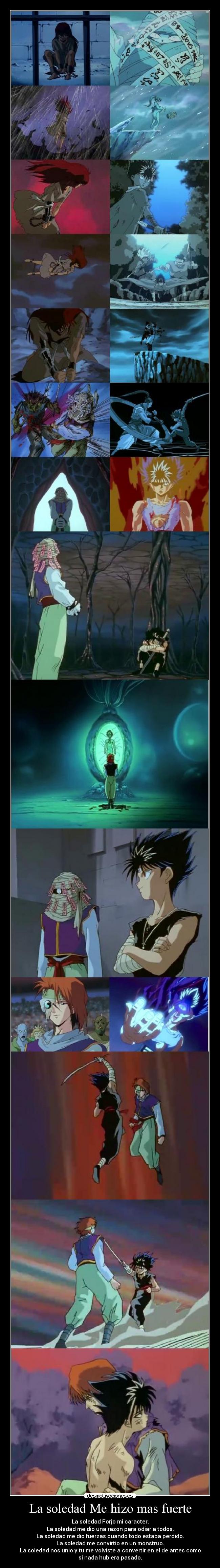 La soledad Me hizo mas fuerte - La soledad Forjo mi caracter.
La soledad me dio una razon para odiar a todos.
La soledad me dio fuerzas cuando todo estaba perdido.
La soledad me convirtio en un monstruo.
La soledad nos unio y tu me volviste a convertir en el de antes como
si nada hubiera pasado.