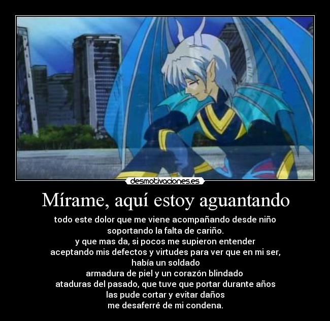 Mírame, aquí estoy aguantando - todo este dolor que me viene acompañando desde niño
soportando la falta de cariño.
y que mas da, si pocos me supieron entender
aceptando mis defectos y virtudes para ver que en mi ser,
había un soldado
armadura de piel y un corazón blindado
ataduras del pasado, que tuve que portar durante años
las pude cortar y evitar daños
me desaferré de mi condena.
