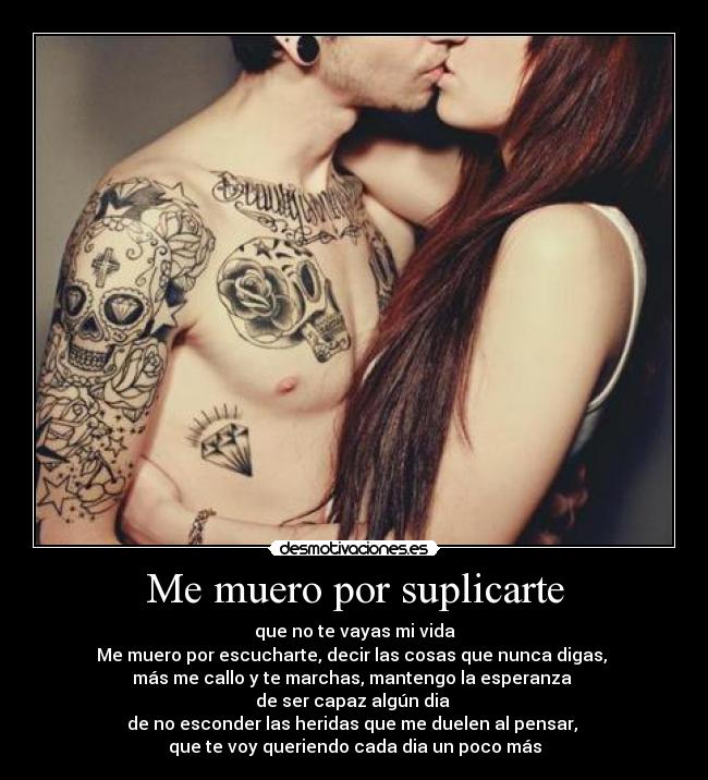 Me muero por suplicarte - que no te vayas mi vida
Me muero por escucharte, decir las cosas que nunca digas,
más me callo y te marchas, mantengo la esperanza
de ser capaz algún dia
de no esconder las heridas que me duelen al pensar,
que te voy queriendo cada dia un poco más