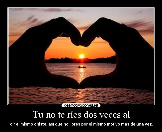 Tu no te ríes dos veces al - oír el mismo chiste, así que no llores por el mismo motivo mas de una vez.