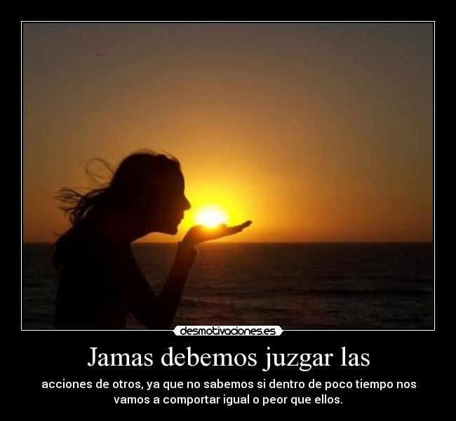 Jamas debemos juzgar las - acciones de otros, ya que no sabemos si dentro de poco tiempo nos
vamos a comportar igual o peor que ellos.