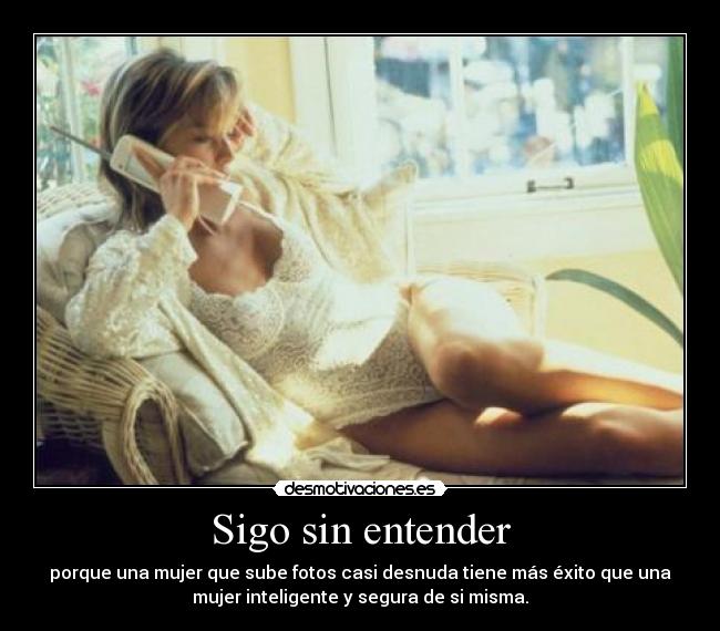 Sigo sin entender - porque una mujer que sube fotos casi desnuda tiene más éxito que una
mujer inteligente y segura de si misma.