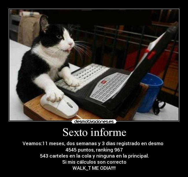Sexto informe - Veamos:11 meses, dos semanas y 3 días registrado en desmo
4545 puntos, ranking 967
543 carteles en la cola y ninguna en la principal.
Si mis cálculos son correcto
WALK_T ME ODIA!!!!