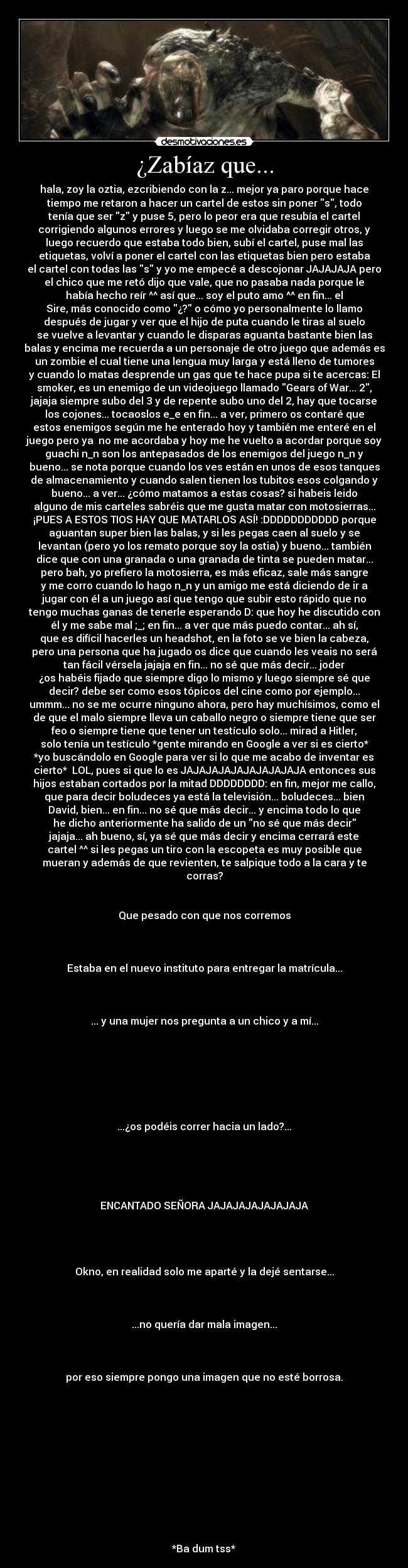 ¿Zabíaz que... - hala, zoy la oztia, ezcribiendo con la z... mejor ya paro porque hace
tiempo me retaron a hacer un cartel de estos sin poner s, todo
tenía que ser z y puse 5, pero lo peor era que resubía el cartel
corrigiendo algunos errores y luego se me olvidaba corregir otros, y
luego recuerdo que estaba todo bien, subí el cartel, puse mal las
etiquetas, volví a poner el cartel con las etiquetas bien pero estaba
el cartel con todas las s y yo me empecé a descojonar JAJAJAJA pero
el chico que me retó dijo que vale, que no pasaba nada porque le
había hecho reír ^^ así que... soy el puto amo ^^ en fin... el
Sire, más conocido como ¿? o cómo yo personalmente lo llamo
después de jugar y ver que el hijo de puta cuando le tiras al suelo
se vuelve a levantar y cuando le disparas aguanta bastante bien las
balas y encima me recuerda a un personaje de otro juego que además es
un zombie el cual tiene una lengua muy larga y está lleno de tumores
y cuando lo matas desprende un gas que te hace pupa si te acercas: El
smoker, es un enemigo de un videojuego llamado Gears of War... 2,
jajaja siempre subo del 3 y de repente subo uno del 2, hay que tocarse
los cojones... tocaoslos e_e en fin... a ver, primero os contaré que
estos enemigos según me he enterado hoy y también me enteré en el
juego pero ya  no me acordaba y hoy me he vuelto a acordar porque soy
guachi n_n son los antepasados de los enemigos del juego n_n y
bueno... se nota porque cuando los ves están en unos de esos tanques
de almacenamiento y cuando salen tienen los tubitos esos colgando y
bueno... a ver... ¿cómo matamos a estas cosas? si habeis leido
alguno de mis carteles sabréis que me gusta matar con motosierras...
¡PUES A ESTOS TIOS HAY QUE MATARLOS ASÍ! :DDDDDDDDDDD porque
aguantan super bien las balas, y si les pegas caen al suelo y se
levantan (pero yo los remato porque soy la ostia) y bueno... también
dice que con una granada o una granada de tinta se pueden matar...
pero bah, yo prefiero la motosierra, es más eficaz, sale más sangre
y me corro cuando lo hago n_n y un amigo me está diciendo de ir a
jugar con él a un juego así que tengo que subir esto rápido que no
tengo muchas ganas de tenerle esperando D: que hoy he discutido con
él y me sabe mal ;_; en fin... a ver que más puedo contar... ah sí,
que es difícil hacerles un headshot, en la foto se ve bien la cabeza,
pero una persona que ha jugado os dice que cuando les veais no será
tan fácil vérsela jajaja en fin... no sé que más decir... joder
¿os habéis fijado que siempre digo lo mismo y luego siempre sé que
decir? debe ser como esos tópicos del cine como por ejemplo...
ummm... no se me ocurre ninguno ahora, pero hay muchísimos, como el
de que el malo siempre lleva un caballo negro o siempre tiene que ser
feo o siempre tiene que tener un testículo solo... mirad a Hitler,
solo tenía un testículo *gente mirando en Google a ver si es cierto*
*yo buscándolo en Google para ver si lo que me acabo de inventar es
cierto*  LOL, pues si que lo es JAJAJAJAJAJAJAJAJAJA entonces sus
hijos estaban cortados por la mitad DDDDDDDD: en fin, mejor me callo,
que para decir boludeces ya está la televisión... boludeces... bien
David, bien... en fin... no sé que más decir... y encima todo lo que
he dicho anteriormente ha salido de un no sé que más decir
jajaja... ah bueno, sí, ya sé que más decir y encima cerrará este
cartel ^^ si les pegas un tiro con la escopeta es muy posible que
mueran y además de que revienten, te salpique todo a la cara y te
corras?


Que pesado con que nos corremos



Estaba en el nuevo instituto para entregar la matrícula...



... y una mujer nos pregunta a un chico y a mí...







...¿os podéis correr hacia un lado?...





ENCANTADO SEÑORA JAJAJAJAJAJAJAJA




Okno, en realidad solo me aparté y la dejé sentarse...



...no quería dar mala imagen...



por eso siempre pongo una imagen que no esté borrosa.












*Ba dum tss*