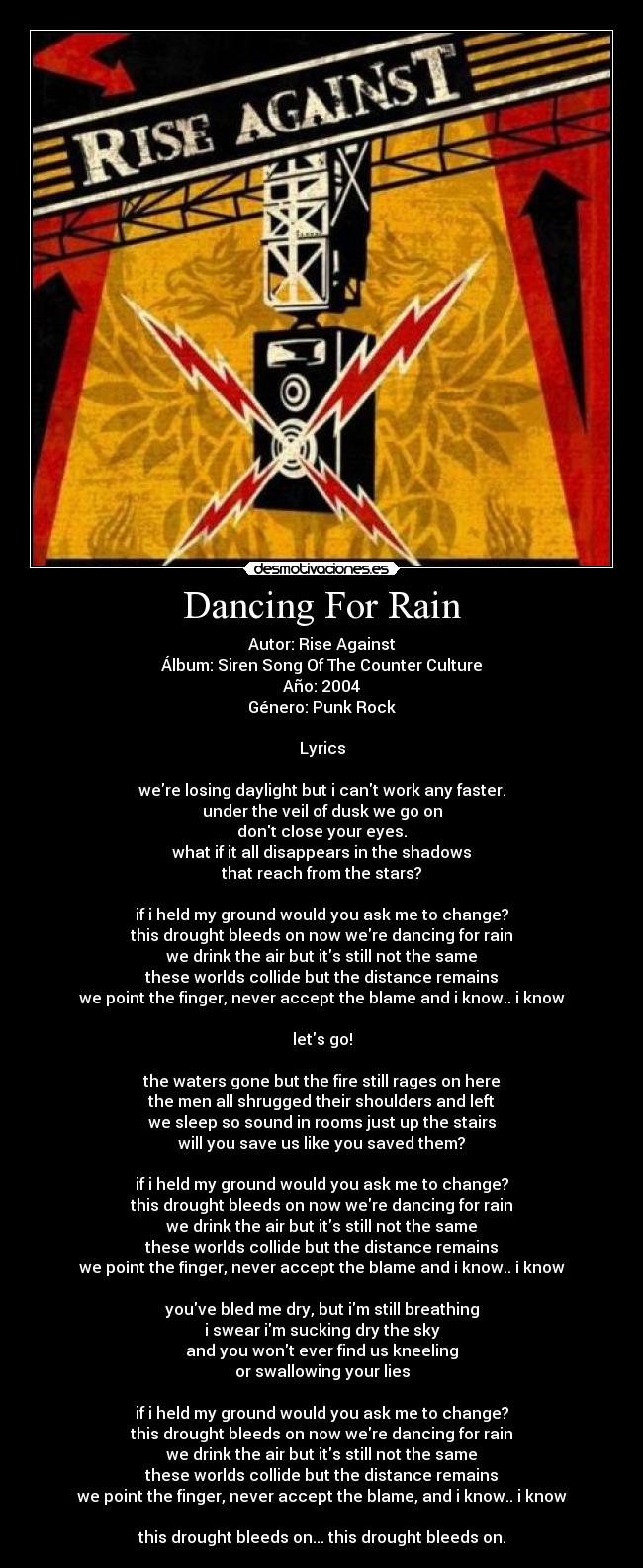 Dancing For Rain - Autor: Rise Against
Álbum: Siren Song Of The Counter Culture
Año: 2004
Género: Punk Rock

Lyrics

were losing daylight but i cant work any faster.
under the veil of dusk we go on
dont close your eyes.
what if it all disappears in the shadows
that reach from the stars?

if i held my ground would you ask me to change?
this drought bleeds on now were dancing for rain
we drink the air but its still not the same
these worlds collide but the distance remains
we point the finger, never accept the blame and i know.. i know

lets go!

the waters gone but the fire still rages on here
the men all shrugged their shoulders and left
we sleep so sound in rooms just up the stairs
will you save us like you saved them?

if i held my ground would you ask me to change?
this drought bleeds on now were dancing for rain
we drink the air but its still not the same
these worlds collide but the distance remains
we point the finger, never accept the blame and i know.. i know

youve bled me dry, but im still breathing
i swear im sucking dry the sky
and you wont ever find us kneeling
or swallowing your lies

if i held my ground would you ask me to change?
this drought bleeds on now were dancing for rain
we drink the air but its still not the same
these worlds collide but the distance remains
we point the finger, never accept the blame, and i know.. i know

this drought bleeds on... this drought bleeds on.