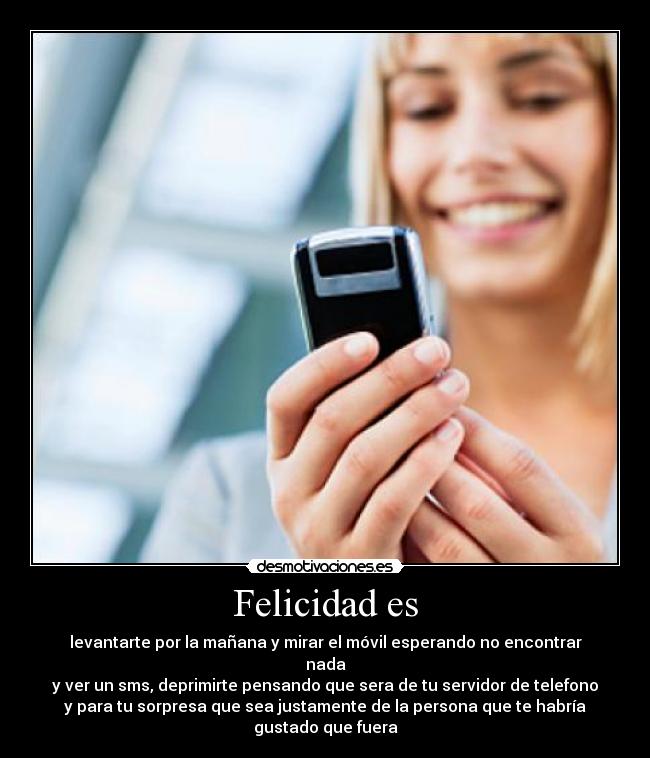 Felicidad es - levantarte por la mañana y mirar el móvil esperando no encontrar nada
y ver un sms, deprimirte pensando que sera de tu servidor de telefono
y para tu sorpresa que sea justamente de la persona que te habría gustado que fuera