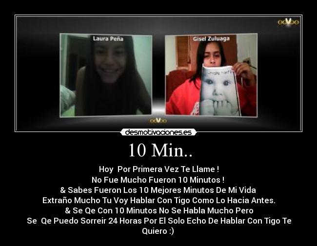 10 Min.. - Hoy  Por Primera Vez Te Llame !
No Fue Mucho Fueron 10 Minutos ! 
& Sabes Fueron Los 10 Mejores Minutos De Mi Vida 
Extraño Mucho Tu Voy Hablar Con Tigo Como Lo Hacia Antes.
& Se Qe Con 10 Minutos No Se Habla Mucho Pero
Se  Qe Puedo Sorreir 24 Horas Por El Solo Echo De Hablar Con Tigo Te
Quiero :) 