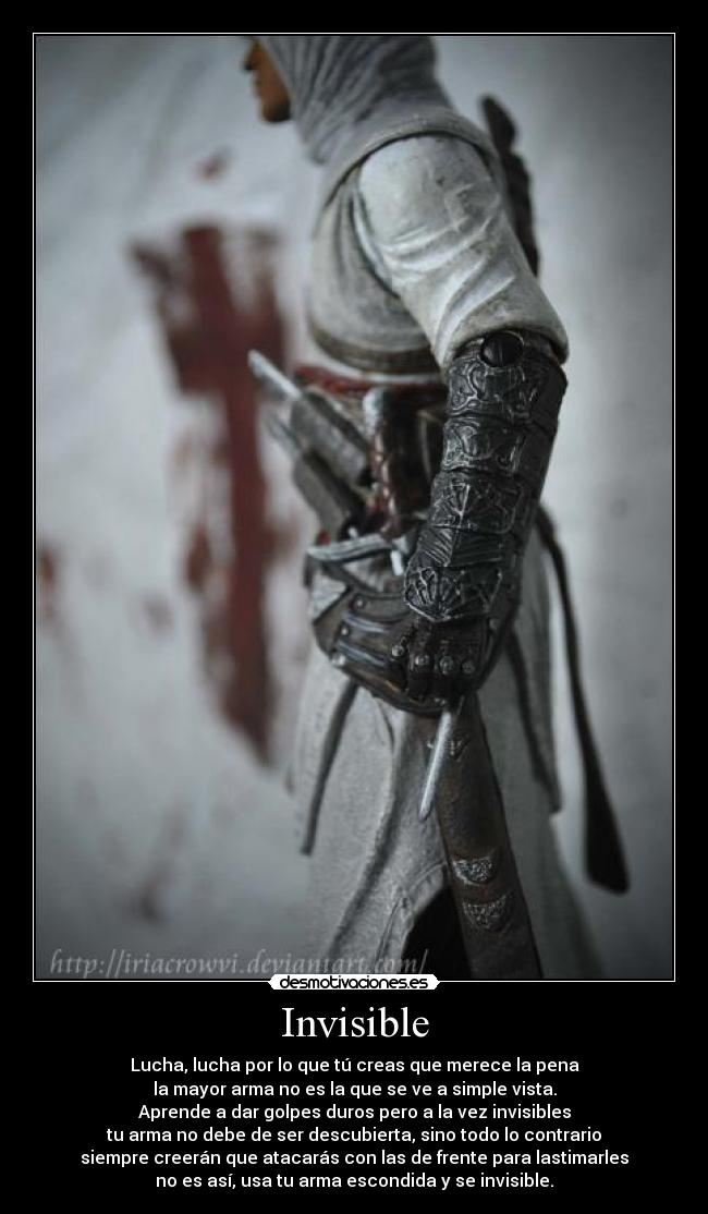 Invisible - Lucha, lucha por lo que tú creas que merece la pena
la mayor arma no es la que se ve a simple vista.
Aprende a dar golpes duros pero a la vez invisibles
tu arma no debe de ser descubierta, sino todo lo contrario
siempre creerán que atacarás con las de frente para lastimarles
no es así, usa tu arma escondida y se invisible.