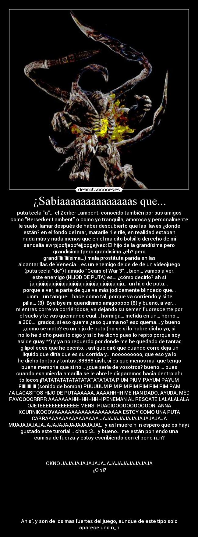 ¿Sabiaaaaaaaaaaaaaas que... - puta tecla a... el Zerker Lambent, conocido también por sus amigos
como Berserker Lambent o como yo tranquila, amorosa y personalmente
le suelo llamar después de haber descubierto que las llaves ¿donde
están? en el fondo del mar, matarile rile rile, en realidad estaban
nada más y nada menos que en el maldito bolsillo derecho de mi
sandalia ewrpjpofjeopfejjopgejveo: El hijo de la grandísima pero
grandísima (pero grandísima ¿eh? pero
grandííííiííííísima...) mala prostituta parida en las
alcantarillas de Venecia... es un enemigo de de de de un videojuego
(puta tecla de) llamado Gears of War 3... bien... vamos a ver,
este enemigo (HIJOD DE PUTA) es... ¿cómo decirlo? ah sí
jajajajajajajajajajajajajajajajajajajajajaja... un hijo de puta...
porque a ver, a parte de que va más jodidamente blindado que...
umm... un tanque... hace como tal, porque va corriendo y si te
pilla... (8)  Bye bye mi queridísimo amigooooo (8) y bueno, a ver...
mientras corre va corriéndose, va dejando su semen fluorescente por
el suelo y te vas quemando cual... hormiga... metida en un... horno...
a 300.... grados, si eso quema ¿eso quema no? eso quema... y bueno
¿como se mata? es un hijo de puta (no sé si lo habré dicho ya, si
no lo he dicho pues lo digo y si lo he dicho pues lo repito porque soy
así de guay ^^) y ya no recuerdo por donde me he quedado de tantas
gilipolleces que he escrito... así que diré que cuando corre deja un
líquido que diría que es su corrida y... nooooooooo, que eso ya lo
he dicho tontos y tontas :33333 aish, si es que menos mal que tengo
buena memoria que si no... ¿que sería de vosotros? bueno.... pues
cuando esa mierda amarilla se le abre le disparamos hacia dentro ahí
to locos ¡RATATATATATATATATATATATA PIUM PIUM PAYUM PAYUM
FIIIIIIIIIIII (sonido de bomba) PUUUUUM PIM PIM PIM PIM PIM PIM PAM
TOMA LACASITOS HIJO DE PUTAAAAAA, AAAAHHHH ME HAN DADO, AYUDA, MÉDICO
POR FAVOOOORRRR AAAAAAAHHHHHHHHH PENEMAN AL RESCATE LALALALALALALA
OJETEEEEEEEEEEEEE MENSTRUACIOOOOOOOOOOON  ANNA
KOURNIKOOOVAAAAAAAAAAAAAAAAAAAA ESTOY COMO UNA PUTA
CABRAAAAAAAAAAAAAAAA JAJAJAJAJAJAJAJAJAJAJA
MUAJAJAJAJAJAJAJAJAJAJAJAJAJA!... y así muere n_n espero que os haya
gustado este turorial... chao :3... y bueno... me están poniendo una
camisa de fuerza y estoy escribiendo con el pene n_n?



OKNO JAJAJAJAJAJAJAJAJAJAJAJAJAJAJA
¿O sí?







Ah sí, y son de los mas fuertes del juego, aunque de este tipo solo
aparece uno n_n