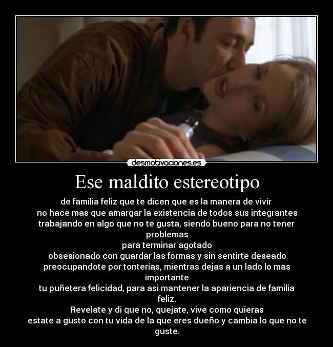 Ese maldito estereotipo - de familia feliz que te dicen que es la manera de vivir
no hace mas que amargar la existencia de todos sus integrantes
trabajando en algo que no te gusta, siendo bueno para no tener problemas
para terminar agotado
obsesionado con guardar las formas y sin sentirte deseado
preocupandote por tonterias, mientras dejas a un lado lo mas importante
tu puñetera felicidad, para asi mantener la apariencia de familia feliz.
Revelate y di que no, quejate, vive como quieras
estate a gusto con tu vida de la que eres dueño y cambia lo que no te guste.