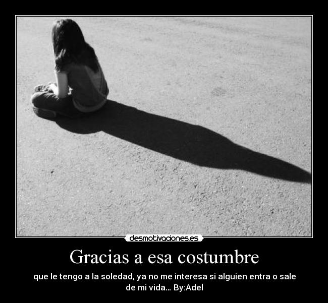 Gracias a esa costumbre - que le tengo a la soledad, ya no me interesa si alguien entra o sale
de mi vida… By:Adel