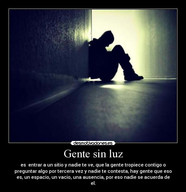 Gente sin luz - es entrar a un sitio y nadie te ve, que la gente tropiece contigo o
preguntar algo por tercera vez y nadie te contesta, hay gente que eso
es, un espacio, un vacio, una ausencia, por eso nadie se acuerda de
el.