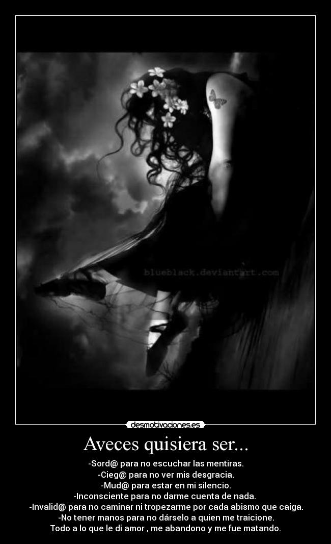 Aveces quisiera ser... - -Sord@ para no escuchar las mentiras.
-Cieg@ para no ver mis desgracia.
-Mud@ para estar en mi silencio.
-Inconsciente para no darme cuenta de nada.
-Invalid@ para no caminar ni tropezarme por cada abismo que caiga.
-No tener manos para no dárselo a quien me traicione.
Todo a lo que le di amor , me abandono y me fue matando.