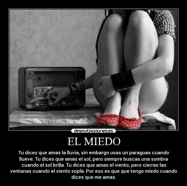 EL MIEDO - Tu dices que amas la lluvia, sin embargo usas un paraguas cuando
llueve. Tu dices que amas el sol, pero siempre buscas una sombra
cuando el sol brilla. Tu dices que amas el viento, pero cierras las
ventanas cuando el viento sopla. Por eso es que que tengo miedo cuando
dices que me amas.