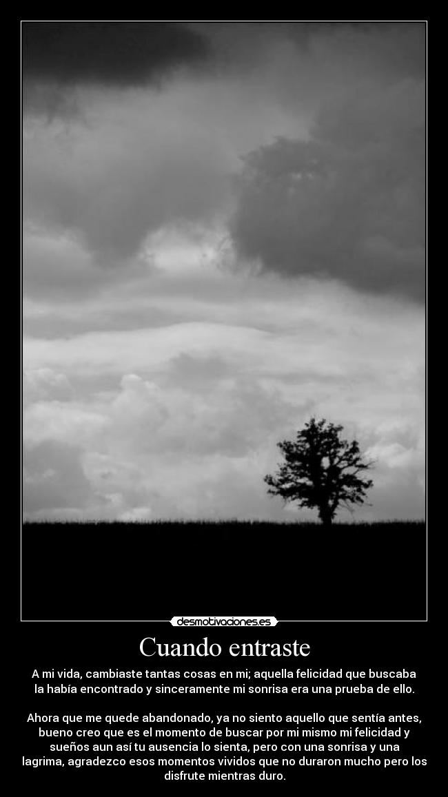 Cuando entraste - A mi vida, cambiaste tantas cosas en mi; aquella felicidad que buscaba
la había encontrado y sinceramente mi sonrisa era una prueba de ello.
Ahora que me quede abandonado, ya no siento aquello que sentía antes,
bueno creo que es el momento de buscar por mi mismo mi felicidad y
sueños aun así tu ausencia lo sienta, pero con una sonrisa y una
lagrima, agradezco esos momentos vividos que no duraron mucho pero los
disfrute mientras duro.
