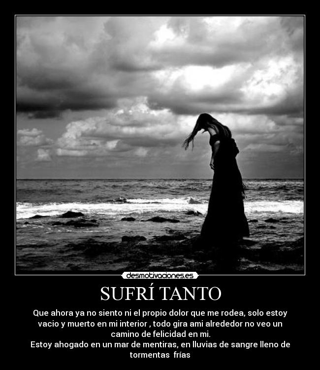 SUFRÍ TANTO - Que ahora ya no siento ni el propio dolor que me rodea, solo estoy
vacio y muerto en mi interior , todo gira ami alrededor no veo un
camino de felicidad en mi.
Estoy ahogado en un mar de mentiras, en lluvias de sangre lleno de
tormentas frías