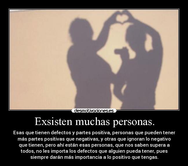 Exsisten muchas personas. - Esas que tienen defectos y partes positiva, personas que pueden tener
más partes positivas que negativas, y otras que ignoran lo negativo
que tienen, pero ahí están esas personas, que nos saben supera a
todos, no les importa los defectos que alguien pueda tener, pues
siempre darán más importancia a lo positivo que tengas.