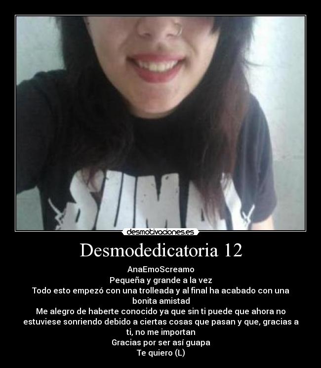 Desmodedicatoria 12 - AnaEmoScreamo
Pequeña y grande a la vez
Todo esto empezó con una trolleada y al final ha acabado con una
bonita amistad
Me alegro de haberte conocido ya que sin ti puede que ahora no
estuviese sonriendo debido a ciertas cosas que pasan y que, gracias a
ti, no me importan
Gracias por ser así guapa
Te quiero (L)