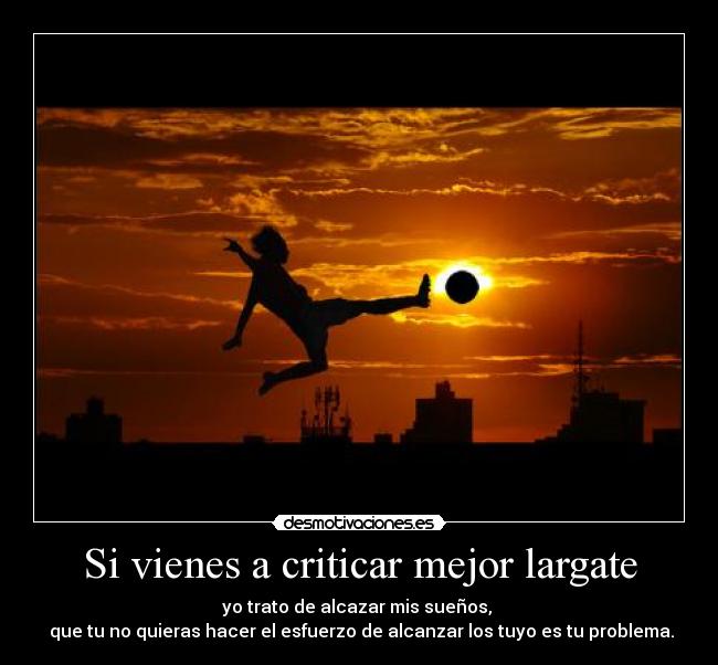 Si vienes a criticar mejor largate - yo trato de alcazar mis sueños,
que tu no quieras hacer el esfuerzo de alcanzar los tuyo es tu problema.
