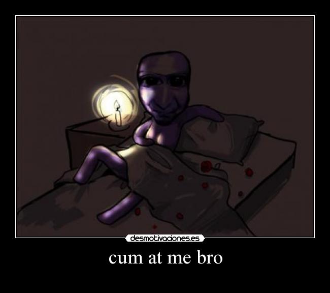 cum at me bro -