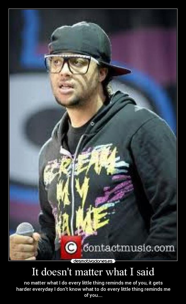 It doesnt matter what I said - no matter what I do every little thing reminds me of you, it gets
harder everyday I dont know what to do every little thing reminds me
of you....