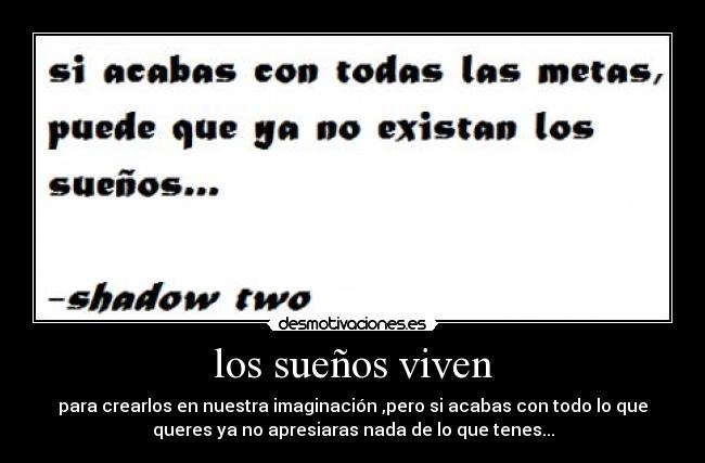 los sueños viven - para crearlos en nuestra imaginación ,pero si acabas con todo lo que
queres ya no apresiaras nada de lo que tenes...