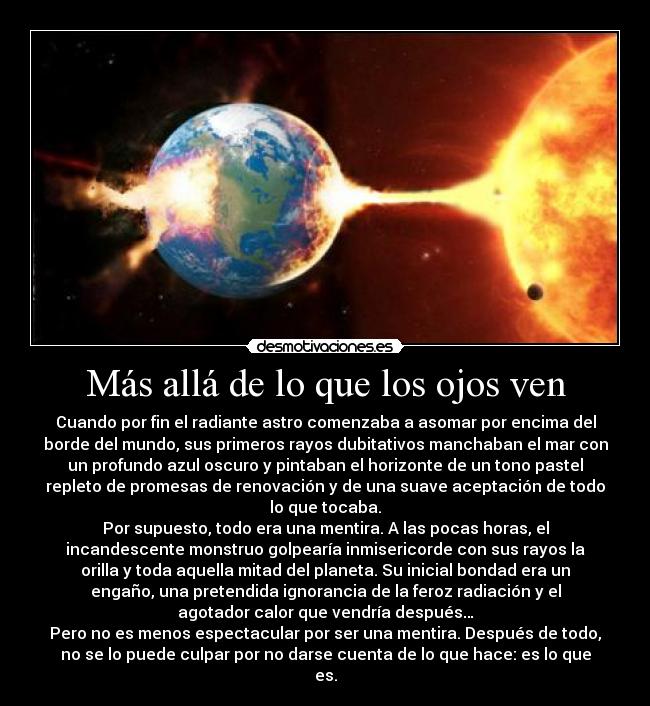 Más allá de lo que los ojos ven - Cuando por fin el radiante astro comenzaba a asomar por encima del
borde del mundo, sus primeros rayos dubitativos manchaban el mar con
un profundo azul oscuro y pintaban el horizonte de un tono pastel
repleto de promesas de renovación y de una suave aceptación de todo
lo que tocaba.
Por supuesto, todo era una mentira. A las pocas horas, el
incandescente monstruo golpearía inmisericorde con sus rayos la
orilla y toda aquella mitad del planeta. Su inicial bondad era un
engaño, una pretendida ignorancia de la feroz radiación y el
agotador calor que vendría después…
Pero no es menos espectacular por ser una mentira. Después de todo,
no se lo puede culpar por no darse cuenta de lo que hace: es lo que
es.